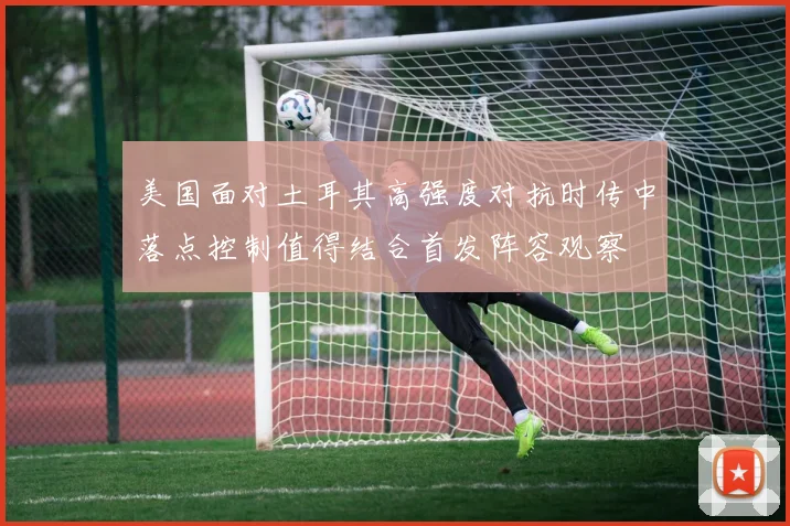 美国面对土耳其高强度对抗时传中落点控制值得结合首发阵容观察