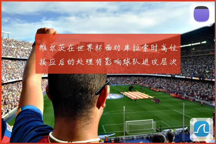 维尔茨在世界杯面对库拉索时高位接应后的处理将影响球队进攻层次