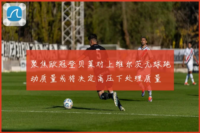 聚焦欧冠登贝莱对上维尔茨无球跑动质量或将决定高压下处理质量