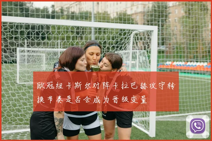 欧冠纽卡斯尔对阵卡拉巴赫攻守转换节奏是否会成为晋级变量