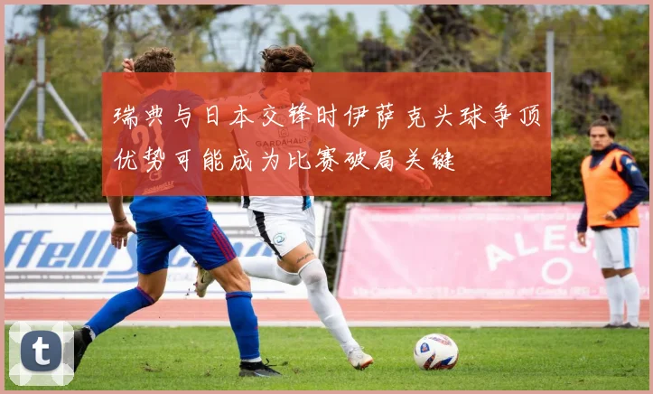 瑞典与日本交锋时伊萨克头球争顶优势可能成为比赛破局关键