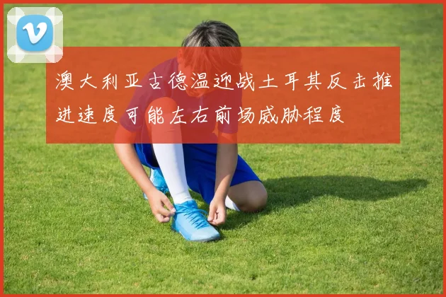澳大利亚古德温迎战土耳其反击推进速度可能左右前场威胁程度