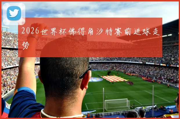 2026世界杯佛得角沙特赛前进球走势