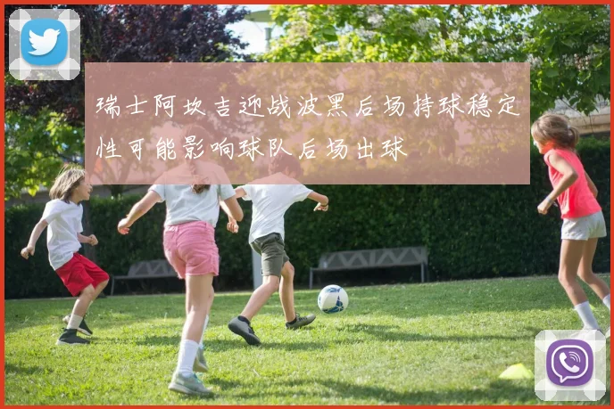 瑞士阿坎吉迎战波黑后场持球稳定性可能影响球队后场出球