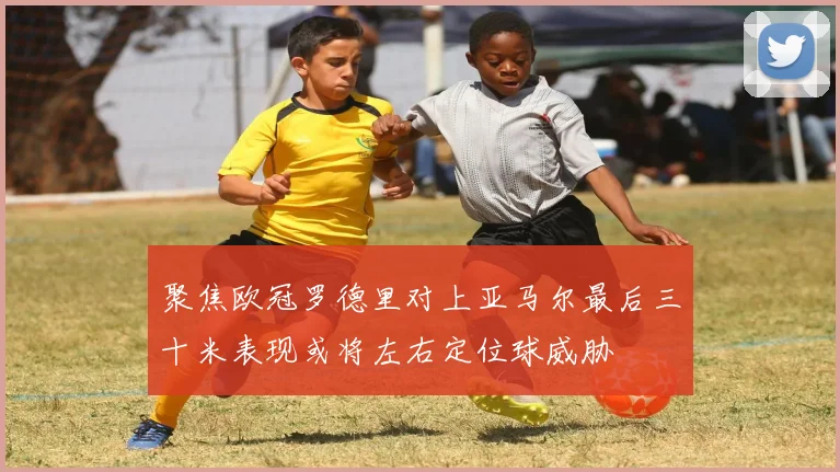 聚焦欧冠罗德里对上亚马尔最后三十米表现或将左右定位球威胁