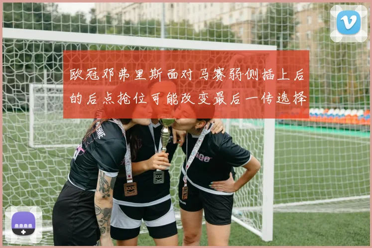 欧冠邓弗里斯面对马赛弱侧插上后的后点抢位可能改变最后一传选择