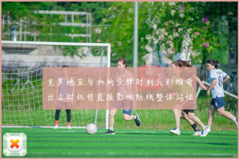 克罗地亚与加纳交锋时利瓦科维奇出击时机将直接影响防线整体站位