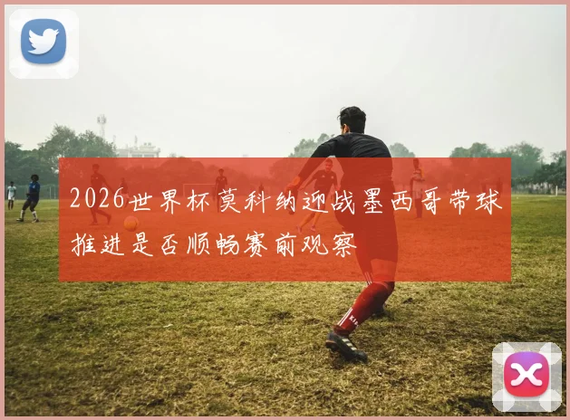 2026世界杯莫科纳迎战墨西哥带球推进是否顺畅赛前观察
