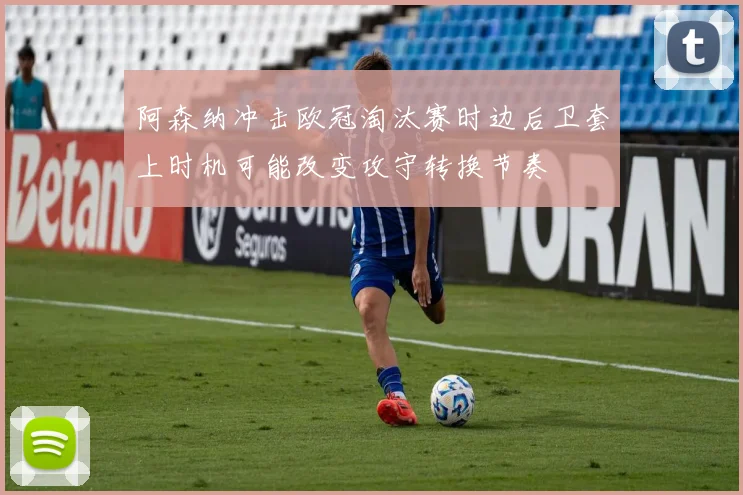 阿森纳冲击欧冠淘汰赛时边后卫套上时机可能改变攻守转换节奏