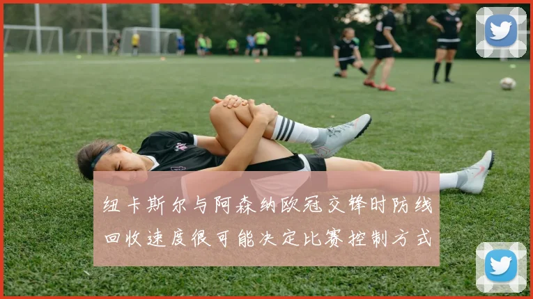 纽卡斯尔与阿森纳欧冠交锋时防线回收速度很可能决定比赛控制方式