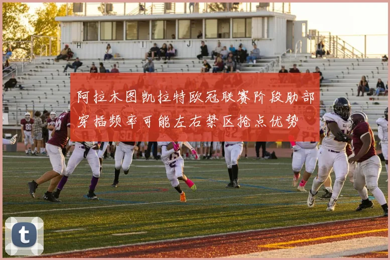 阿拉木图凯拉特欧冠联赛阶段肋部穿插频率可能左右禁区抢点优势
