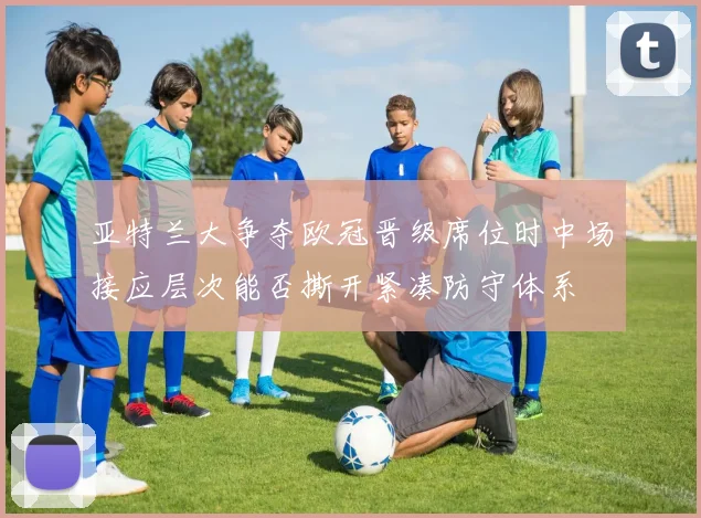 亚特兰大争夺欧冠晋级席位时中场接应层次能否撕开紧凑防守体系