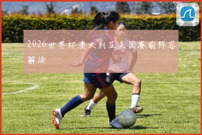 2026世界杯澳大利亚美国赛前阵容解读