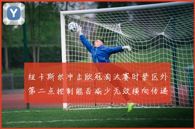 纽卡斯尔冲击欧冠淘汰赛时禁区外第二点控制能否减少无效横向传递