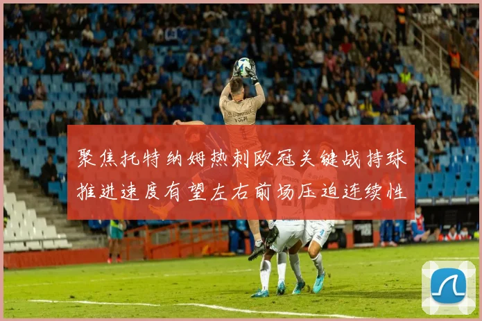聚焦托特纳姆热刺欧冠关键战持球推进速度有望左右前场压迫连续性