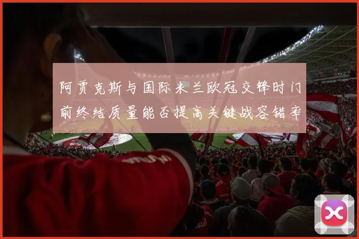 阿贾克斯与国际米兰欧冠交锋时门前终结质量能否提高关键战容错率